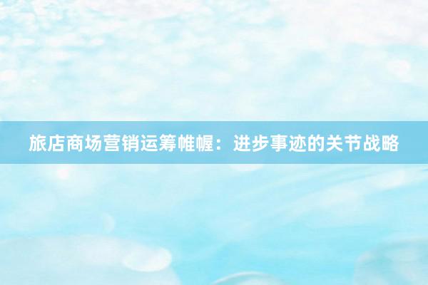 旅店商场营销运筹帷幄：进步事迹的关节战略