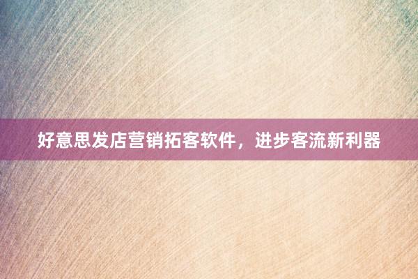 好意思发店营销拓客软件，进步客流新利器